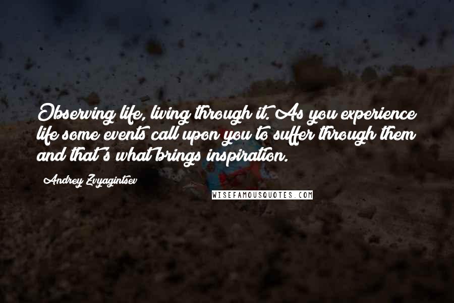 Andrey Zvyagintsev Quotes: Observing life, living through it. As you experience life some events call upon you to suffer through them and that's what brings inspiration.
