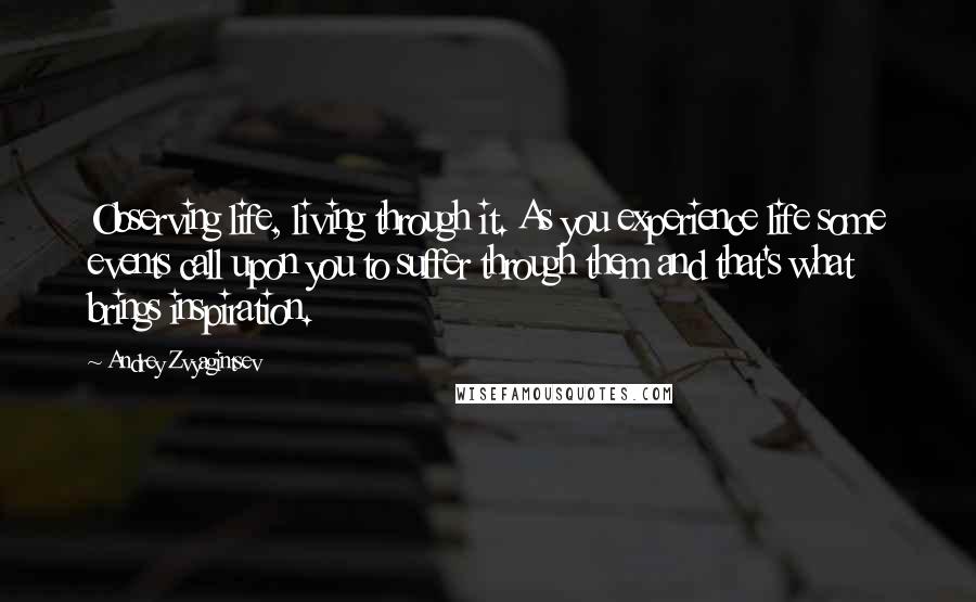 Andrey Zvyagintsev Quotes: Observing life, living through it. As you experience life some events call upon you to suffer through them and that's what brings inspiration.