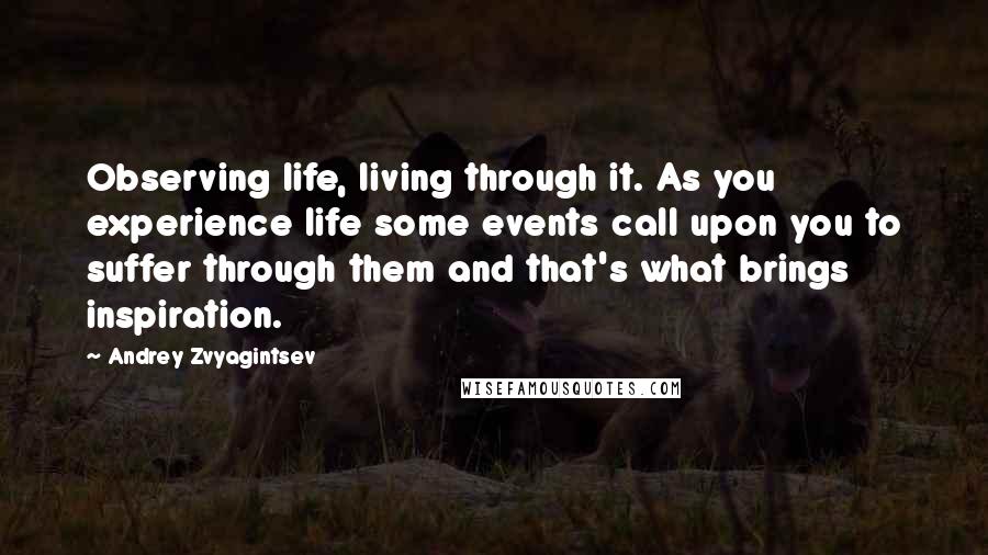 Andrey Zvyagintsev Quotes: Observing life, living through it. As you experience life some events call upon you to suffer through them and that's what brings inspiration.
