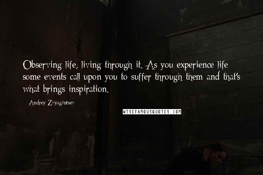 Andrey Zvyagintsev Quotes: Observing life, living through it. As you experience life some events call upon you to suffer through them and that's what brings inspiration.