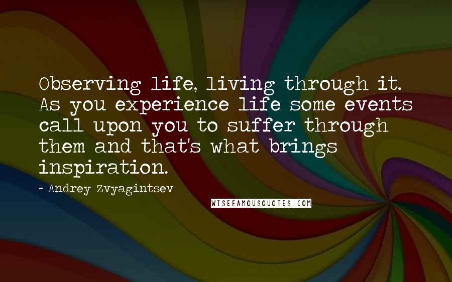 Andrey Zvyagintsev Quotes: Observing life, living through it. As you experience life some events call upon you to suffer through them and that's what brings inspiration.