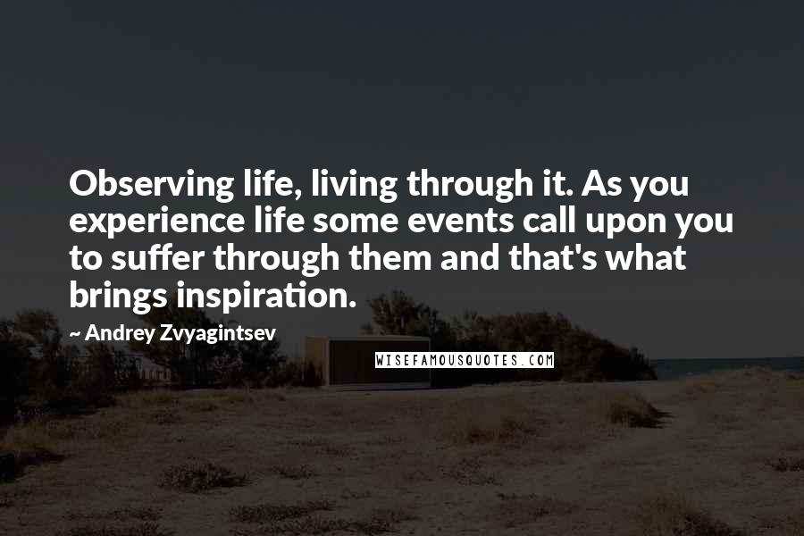 Andrey Zvyagintsev Quotes: Observing life, living through it. As you experience life some events call upon you to suffer through them and that's what brings inspiration.