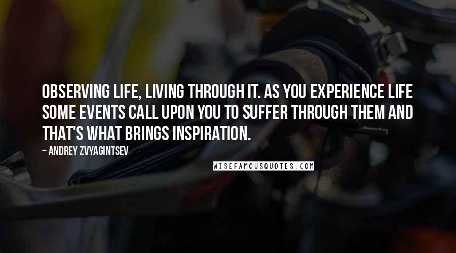 Andrey Zvyagintsev Quotes: Observing life, living through it. As you experience life some events call upon you to suffer through them and that's what brings inspiration.