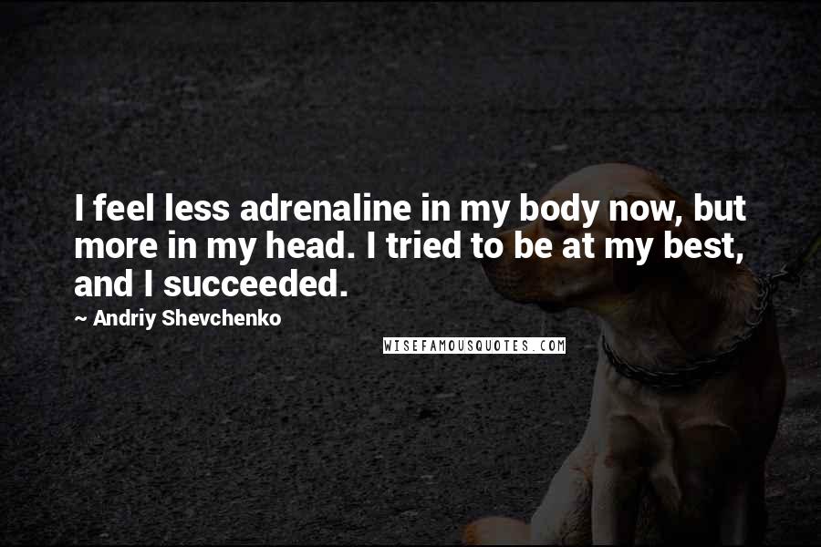 Andriy Shevchenko Quotes: I feel less adrenaline in my body now, but more in my head. I tried to be at my best, and I succeeded.