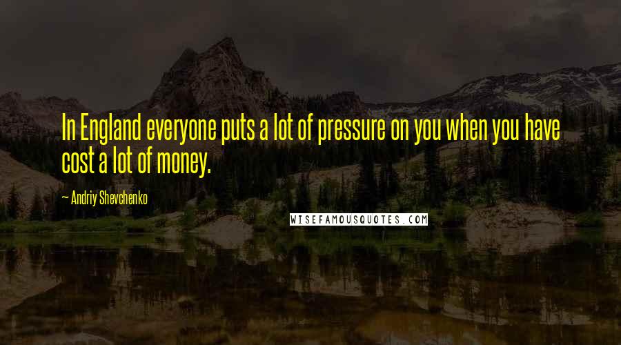 Andriy Shevchenko Quotes: In England everyone puts a lot of pressure on you when you have cost a lot of money.