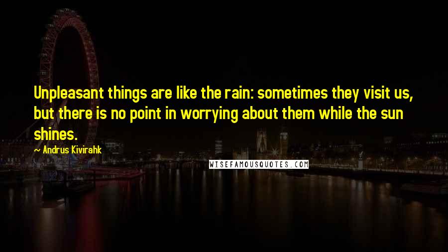 Andrus Kivirahk Quotes: Unpleasant things are like the rain: sometimes they visit us, but there is no point in worrying about them while the sun shines.