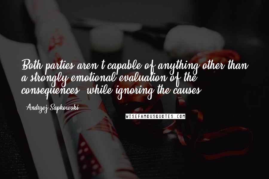 Andrzej Sapkowski Quotes: Both parties aren't capable of anything other than a strongly emotional evaluation of the consequences, while ignoring the causes.