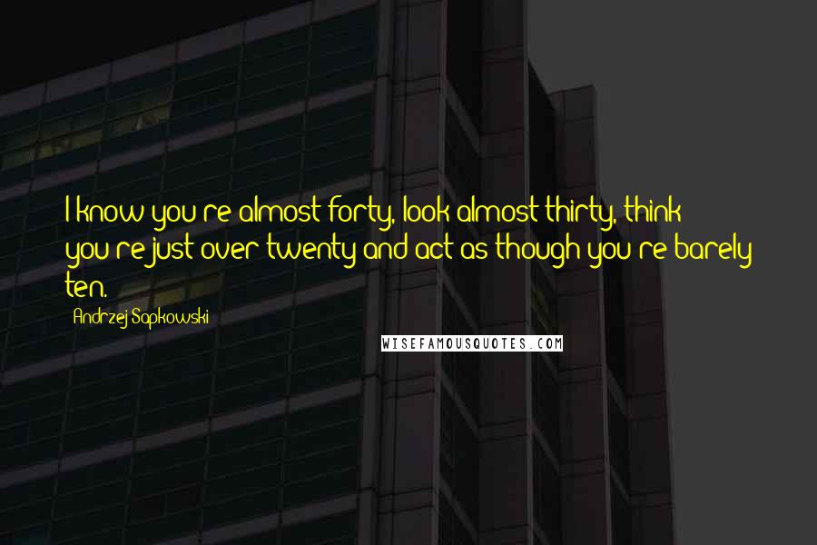 Andrzej Sapkowski Quotes: I know you're almost forty, look almost thirty, think you're just over twenty and act as though you're barely ten.