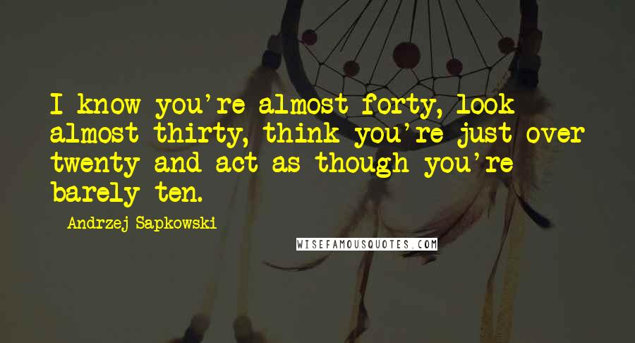 Andrzej Sapkowski Quotes: I know you're almost forty, look almost thirty, think you're just over twenty and act as though you're barely ten.