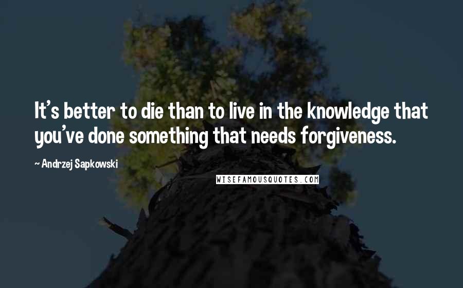 Andrzej Sapkowski Quotes: It's better to die than to live in the knowledge that you've done something that needs forgiveness.