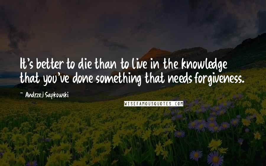 Andrzej Sapkowski Quotes: It's better to die than to live in the knowledge that you've done something that needs forgiveness.