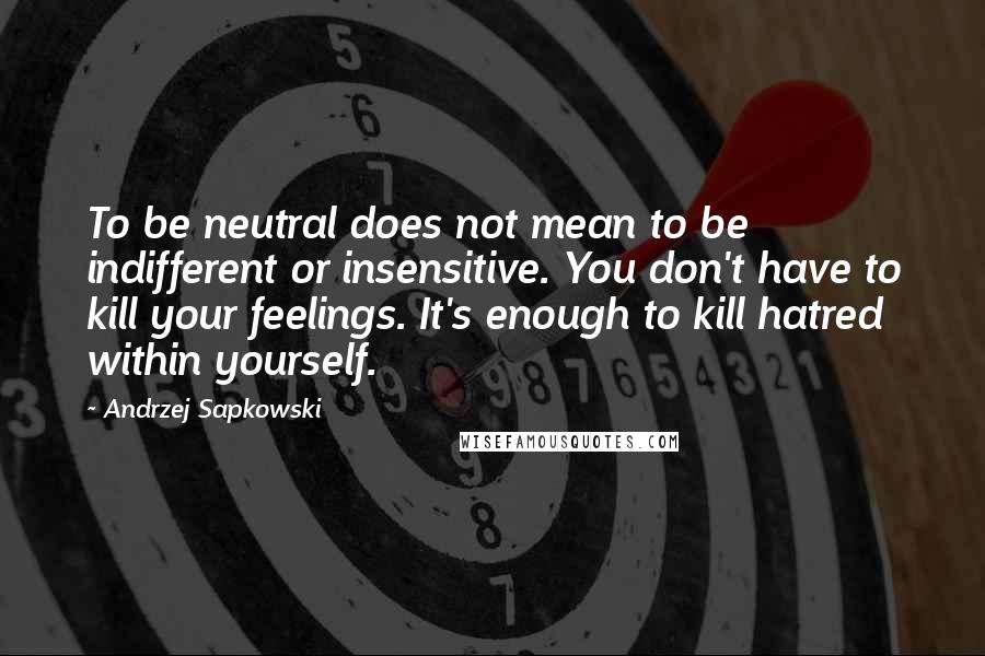 Andrzej Sapkowski Quotes: To be neutral does not mean to be indifferent or insensitive. You don't have to kill your feelings. It's enough to kill hatred within yourself.