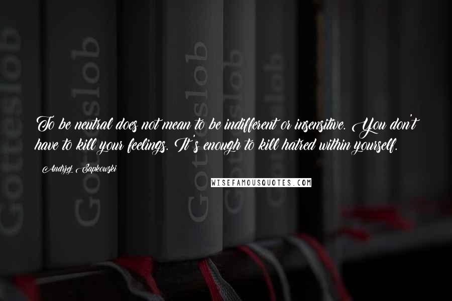 Andrzej Sapkowski Quotes: To be neutral does not mean to be indifferent or insensitive. You don't have to kill your feelings. It's enough to kill hatred within yourself.