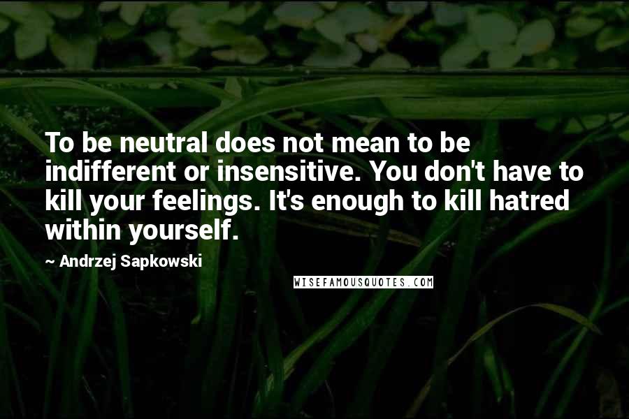 Andrzej Sapkowski Quotes: To be neutral does not mean to be indifferent or insensitive. You don't have to kill your feelings. It's enough to kill hatred within yourself.