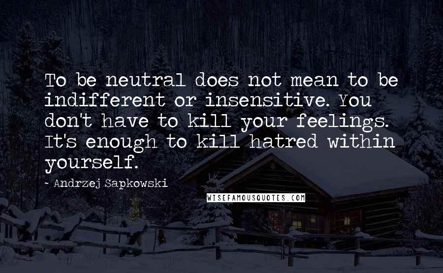 Andrzej Sapkowski Quotes: To be neutral does not mean to be indifferent or insensitive. You don't have to kill your feelings. It's enough to kill hatred within yourself.