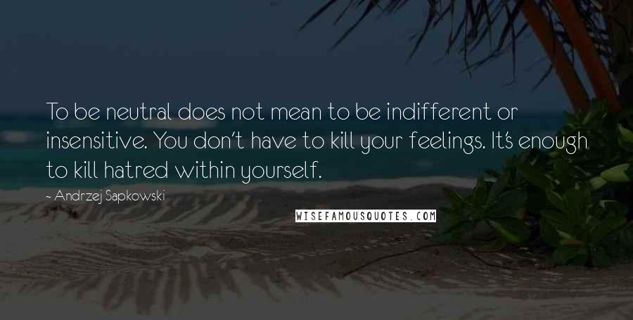 Andrzej Sapkowski Quotes: To be neutral does not mean to be indifferent or insensitive. You don't have to kill your feelings. It's enough to kill hatred within yourself.