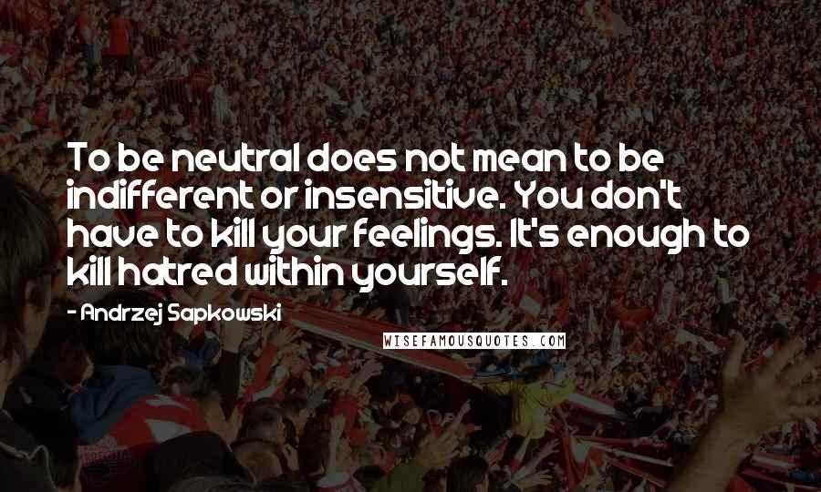 Andrzej Sapkowski Quotes: To be neutral does not mean to be indifferent or insensitive. You don't have to kill your feelings. It's enough to kill hatred within yourself.