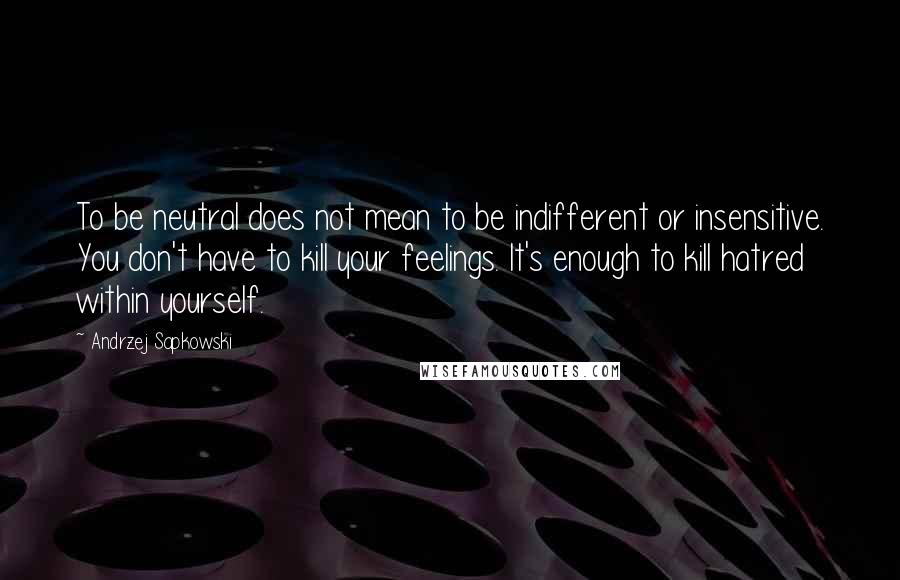 Andrzej Sapkowski Quotes: To be neutral does not mean to be indifferent or insensitive. You don't have to kill your feelings. It's enough to kill hatred within yourself.