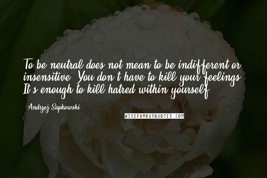 Andrzej Sapkowski Quotes: To be neutral does not mean to be indifferent or insensitive. You don't have to kill your feelings. It's enough to kill hatred within yourself.