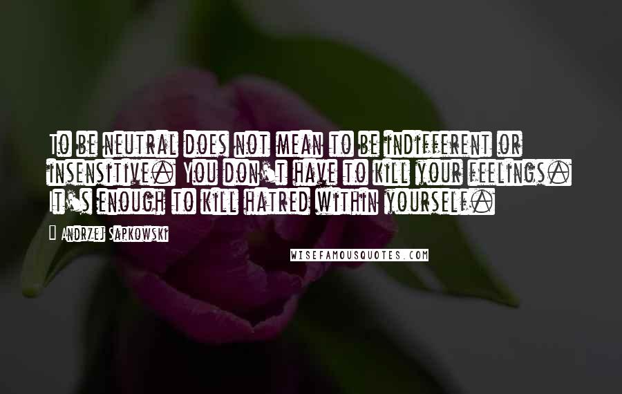 Andrzej Sapkowski Quotes: To be neutral does not mean to be indifferent or insensitive. You don't have to kill your feelings. It's enough to kill hatred within yourself.