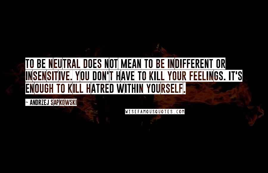 Andrzej Sapkowski Quotes: To be neutral does not mean to be indifferent or insensitive. You don't have to kill your feelings. It's enough to kill hatred within yourself.