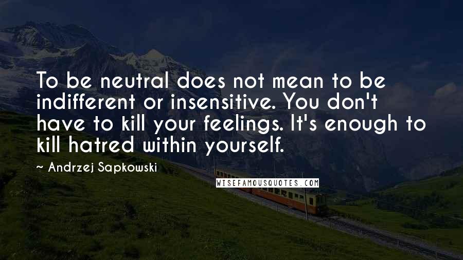 Andrzej Sapkowski Quotes: To be neutral does not mean to be indifferent or insensitive. You don't have to kill your feelings. It's enough to kill hatred within yourself.