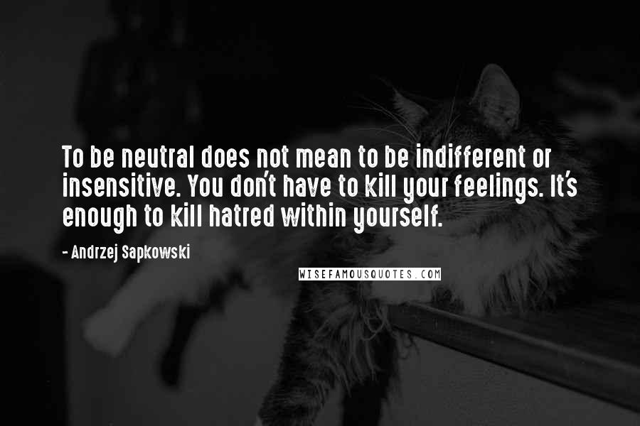 Andrzej Sapkowski Quotes: To be neutral does not mean to be indifferent or insensitive. You don't have to kill your feelings. It's enough to kill hatred within yourself.