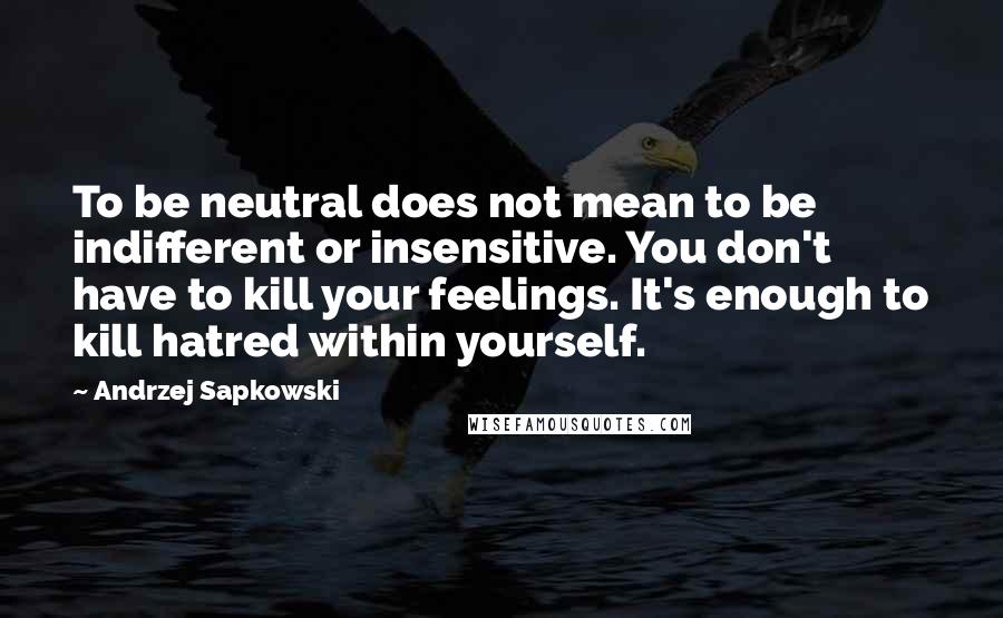 Andrzej Sapkowski Quotes: To be neutral does not mean to be indifferent or insensitive. You don't have to kill your feelings. It's enough to kill hatred within yourself.