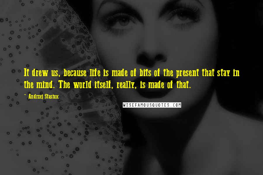 Andrzej Stasiuk Quotes: It drew us, because life is made of bits of the present that stay in the mind. The world itself, really, is made of that.