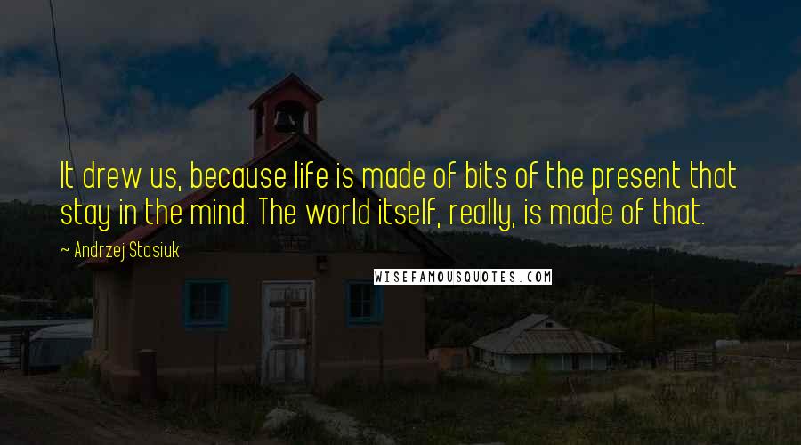 Andrzej Stasiuk Quotes: It drew us, because life is made of bits of the present that stay in the mind. The world itself, really, is made of that.