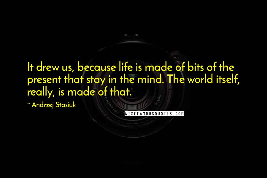 Andrzej Stasiuk Quotes: It drew us, because life is made of bits of the present that stay in the mind. The world itself, really, is made of that.