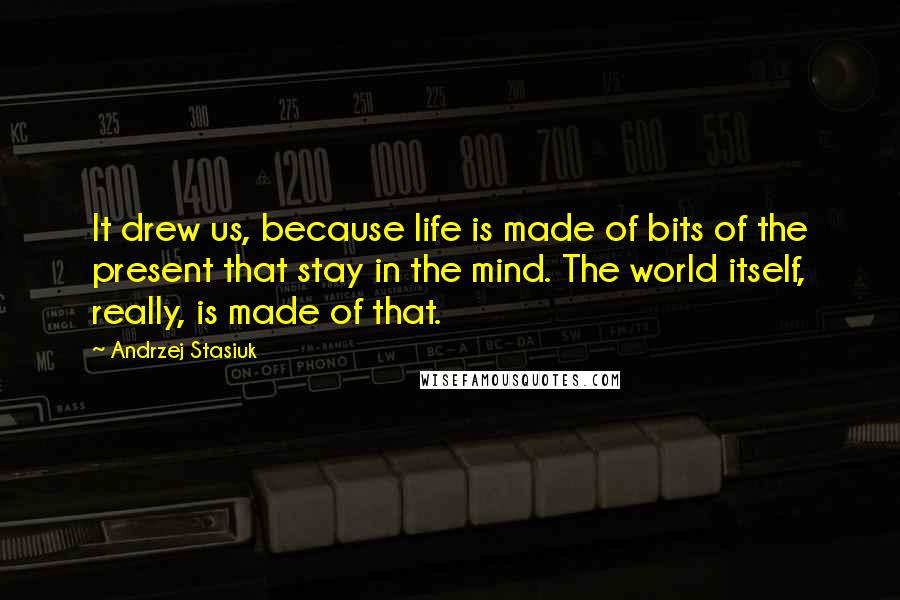 Andrzej Stasiuk Quotes: It drew us, because life is made of bits of the present that stay in the mind. The world itself, really, is made of that.