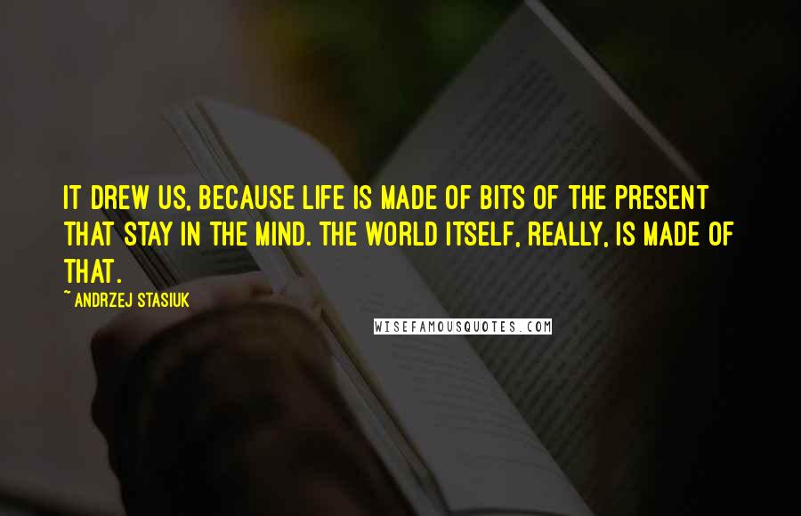 Andrzej Stasiuk Quotes: It drew us, because life is made of bits of the present that stay in the mind. The world itself, really, is made of that.