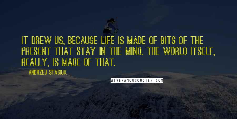 Andrzej Stasiuk Quotes: It drew us, because life is made of bits of the present that stay in the mind. The world itself, really, is made of that.