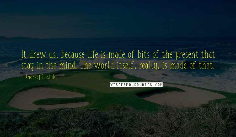 Andrzej Stasiuk Quotes: It drew us, because life is made of bits of the present that stay in the mind. The world itself, really, is made of that.