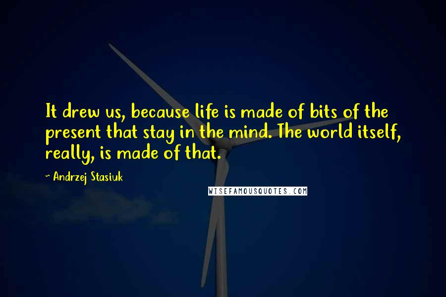 Andrzej Stasiuk Quotes: It drew us, because life is made of bits of the present that stay in the mind. The world itself, really, is made of that.
