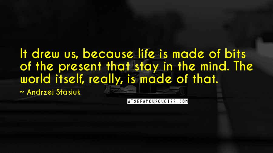 Andrzej Stasiuk Quotes: It drew us, because life is made of bits of the present that stay in the mind. The world itself, really, is made of that.