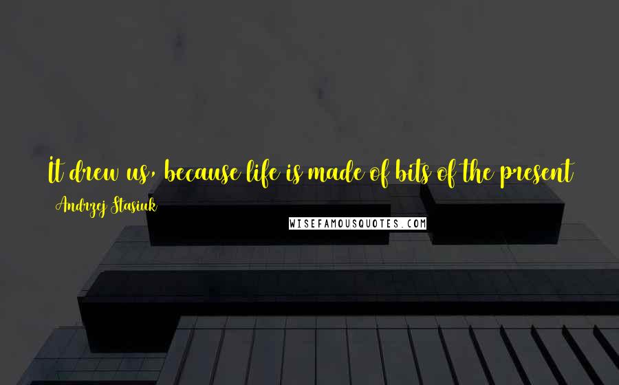 Andrzej Stasiuk Quotes: It drew us, because life is made of bits of the present that stay in the mind. The world itself, really, is made of that.