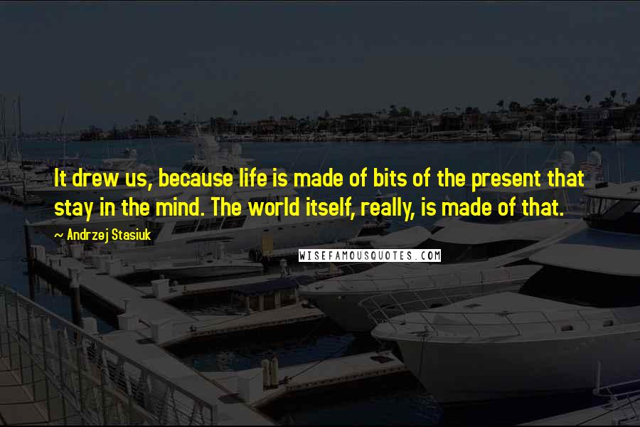 Andrzej Stasiuk Quotes: It drew us, because life is made of bits of the present that stay in the mind. The world itself, really, is made of that.