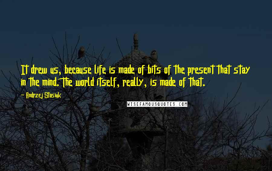 Andrzej Stasiuk Quotes: It drew us, because life is made of bits of the present that stay in the mind. The world itself, really, is made of that.
