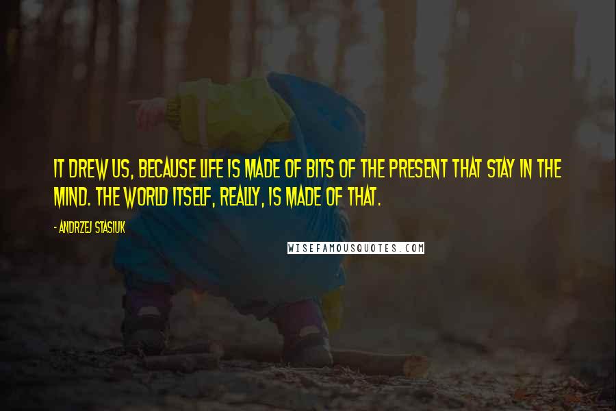 Andrzej Stasiuk Quotes: It drew us, because life is made of bits of the present that stay in the mind. The world itself, really, is made of that.
