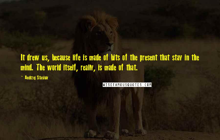 Andrzej Stasiuk Quotes: It drew us, because life is made of bits of the present that stay in the mind. The world itself, really, is made of that.