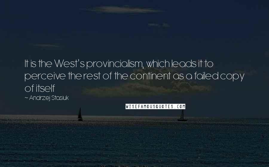 Andrzej Stasiuk Quotes: It is the West's provincialism, which leads it to perceive the rest of the continent as a failed copy of itself
