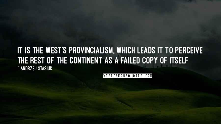 Andrzej Stasiuk Quotes: It is the West's provincialism, which leads it to perceive the rest of the continent as a failed copy of itself