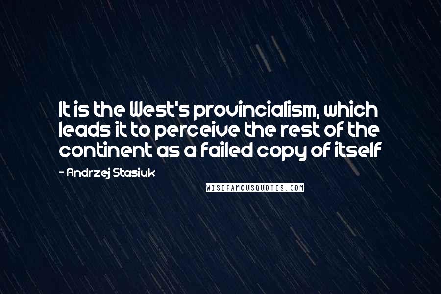 Andrzej Stasiuk Quotes: It is the West's provincialism, which leads it to perceive the rest of the continent as a failed copy of itself