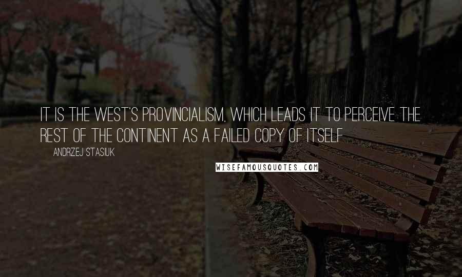 Andrzej Stasiuk Quotes: It is the West's provincialism, which leads it to perceive the rest of the continent as a failed copy of itself