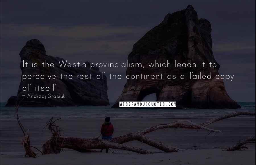 Andrzej Stasiuk Quotes: It is the West's provincialism, which leads it to perceive the rest of the continent as a failed copy of itself