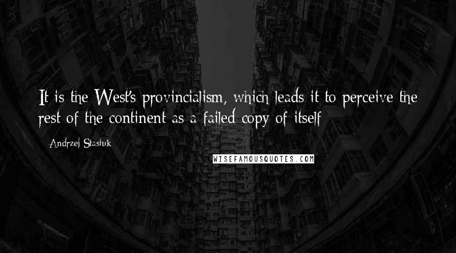 Andrzej Stasiuk Quotes: It is the West's provincialism, which leads it to perceive the rest of the continent as a failed copy of itself