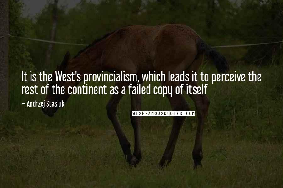 Andrzej Stasiuk Quotes: It is the West's provincialism, which leads it to perceive the rest of the continent as a failed copy of itself