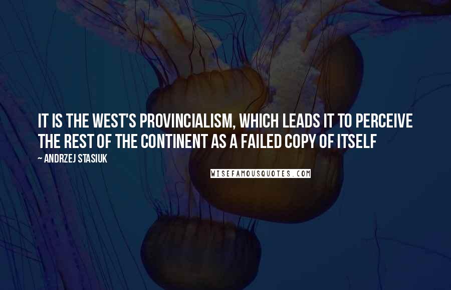 Andrzej Stasiuk Quotes: It is the West's provincialism, which leads it to perceive the rest of the continent as a failed copy of itself